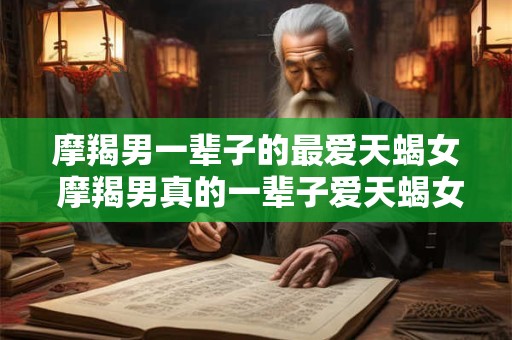 摩羯男一辈子的最爱天蝎女 摩羯男真的一辈子爱天蝎女吗