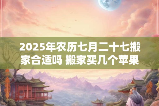 2025年农历七月二十七搬家合适吗 搬家买几个苹果吉利 2025年农历七月二十七搬家合适吗 搬家买几个苹果吉利