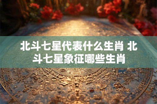 北斗七星代表什么生肖 北斗七星象征哪些生肖