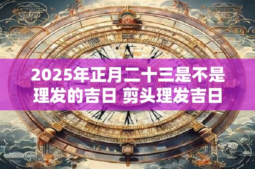 2025年正月二十三是不是理发的吉日 剪头理发吉日