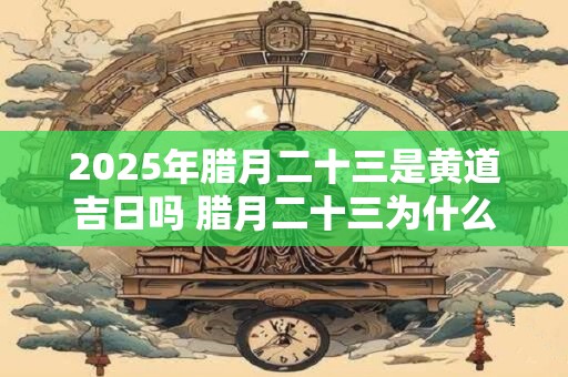 2025年腊月二十三是黄道吉日吗 腊月二十三为什么叫小年