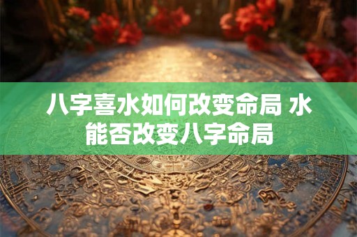 八字喜水如何改变命局 水能否改变八字命局