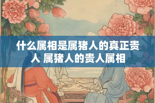 什么属相是属猪人的真正贵人 属猪人的贵人属相