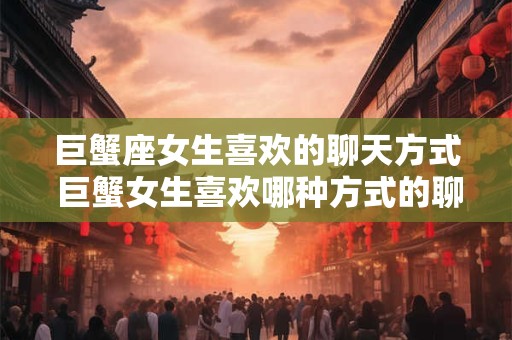 巨蟹座女生喜欢的聊天方式 巨蟹女生喜欢哪种方式的聊天