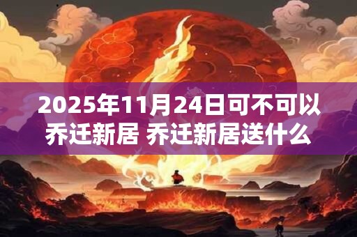 2025年11月24日可不可以乔迁新居 乔迁新居送什么鲜花
