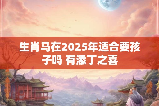 生肖马在2025年适合要孩子吗 有添丁之喜