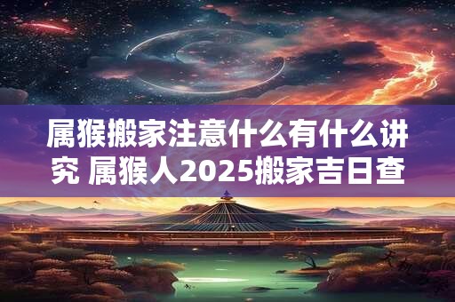 属猴搬家注意什么有什么讲究 属猴人2025搬家吉日查询