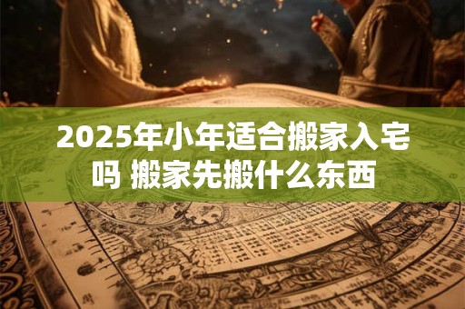 2025年小年适合搬家入宅吗 搬家先搬什么东西