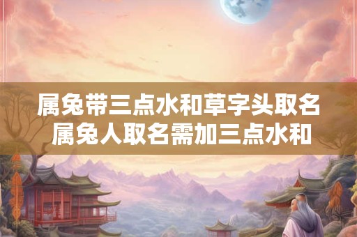 属兔带三点水和草字头取名 属兔人取名需加三点水和草字头吗