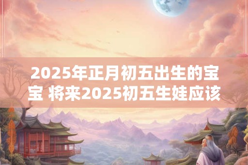 2025年正月初五出生的宝宝 将来2025初五生娃应该怎样规划宝宝的生活
