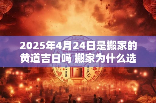 2025年4月24日是搬家的黄道吉日吗 搬家为什么选二五八
