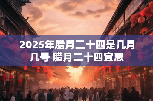 2025年腊月二十四是几月几号 腊月二十四宜忌 2025年腊月二十四是几月几号 腊月二十四宜忌