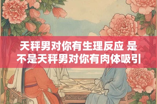 天秤男对你有生理反应 是不是天秤男对你有肉体吸引