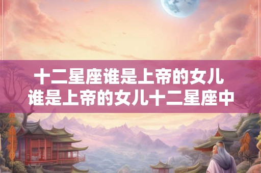 十二星座谁是上帝的女儿 谁是上帝的女儿十二星座中哪个最符合