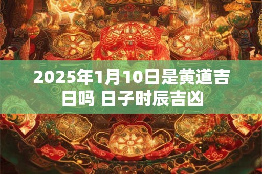 2025年1月10日是黄道吉日吗 日子时辰吉凶