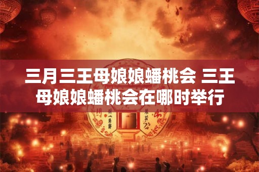 三月三王母娘娘蟠桃会 三王母娘娘蟠桃会在哪时举行