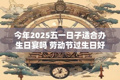 今年2025五一日子适合办生日宴吗 劳动节过生日好吗