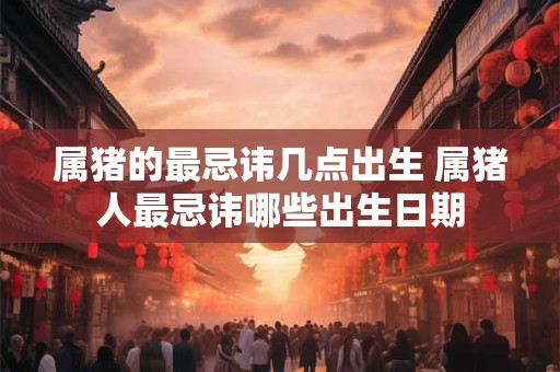 属猪的最忌讳几点出生 属猪人最忌讳哪些出生日期