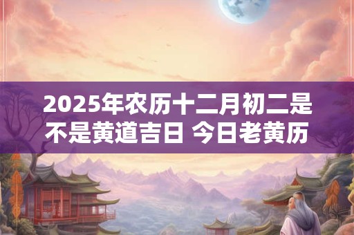 2025年农历十二月初二是不是黄道吉日 今日老黄历如何