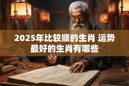 2025年比较顺的生肖 运势最好的生肖有哪些