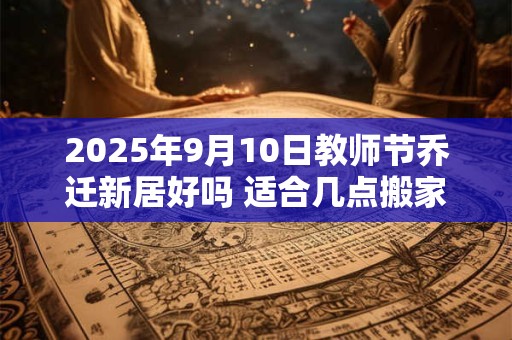 2025年9月10日教师节乔迁新居好吗 适合几点搬家