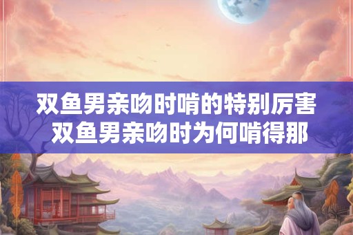 双鱼男亲吻时啃的特别厉害 双鱼男亲吻时为何啃得那么狠