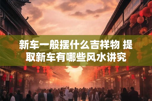 新车一般摆什么吉祥物 提取新车有哪些风水讲究