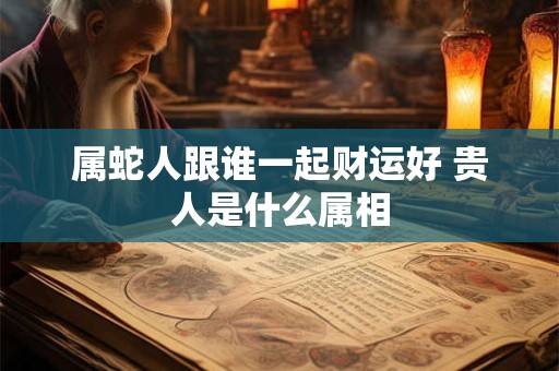 属蛇人跟谁一起财运好 贵人是什么属相