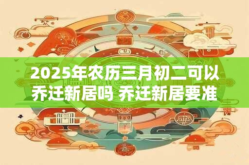 2025年农历三月初二可以乔迁新居吗 乔迁新居要准备什么东西