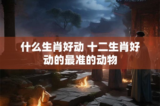什么生肖好动 十二生肖好动的最准的动物