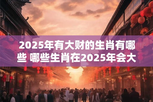 2025年有大财的生肖有哪些 哪些生肖在2025年会大赚一笔