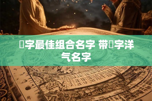 祎字最佳组合名字 带祎字洋气名字