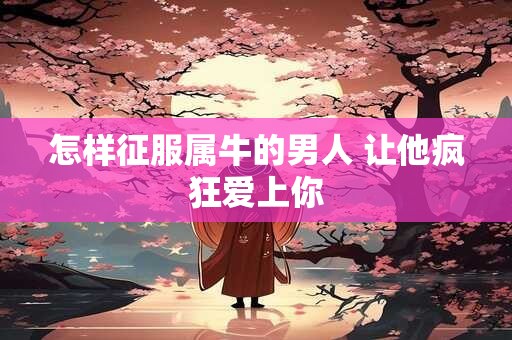 怎样征服属牛的男人 让他疯狂爱上你