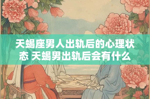 天蝎座男人出轨后的心理状态 天蝎男出轨后会有什么心理变化