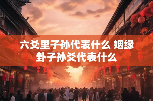 六爻里子孙代表什么 姻缘卦子孙爻代表什么