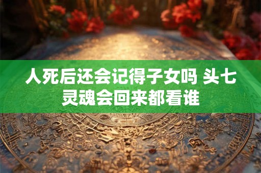人死后还会记得子女吗 头七灵魂会回来都看谁