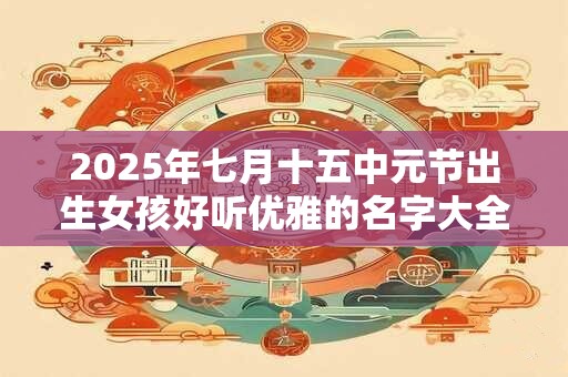 2025年七月十五中元节出生女孩好听优雅的名字大全