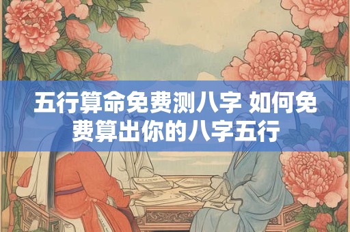五行算命免费测八字 如何免费算出你的八字五行