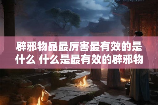 辟邪物品最厉害最有效的是什么 什么是最有效的辟邪物品