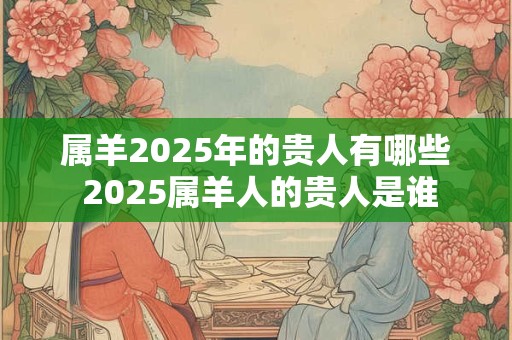 属羊2025年的贵人有哪些 2025属羊人的贵人是谁