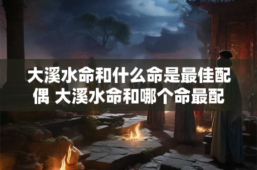 大溪水命和什么命是最佳配偶 大溪水命和哪个命最配