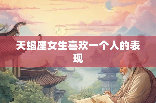 天蝎座女生喜欢一个人的表现