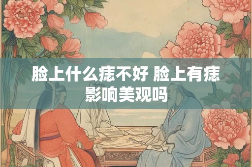 脸上什么痣不好 脸上有痣影响美观吗