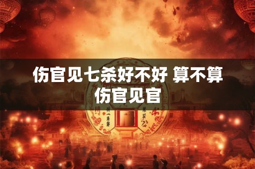 伤官见七杀好不好 算不算伤官见官 伤官见七杀好不好 算不算伤官见官
