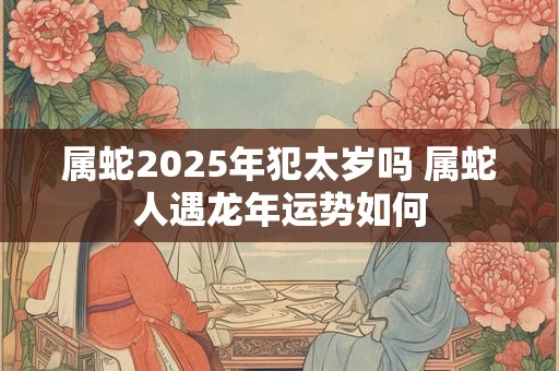 属蛇2025年犯太岁吗 属蛇人遇龙年运势如何