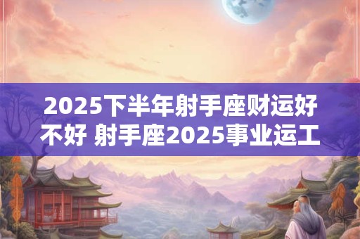 2025下半年射手座财运好不好 射手座2025事业运工作运势分析