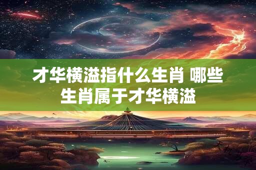 才华横溢指什么生肖 哪些生肖属于才华横溢
