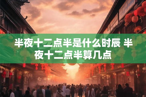 半夜十二点半是什么时辰 半夜十二点半算几点