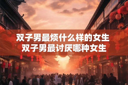 双子男最烦什么样的女生 双子男最讨厌哪种女生