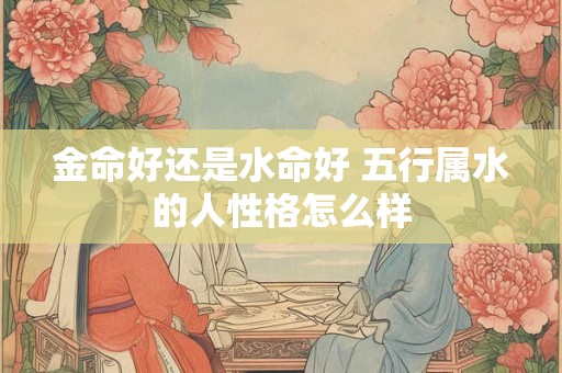 金命好还是水命好 五行属水的人性格怎么样